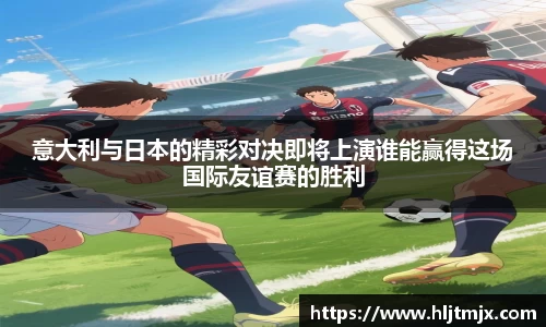 意大利与日本的精彩对决即将上演谁能赢得这场国际友谊赛的胜利