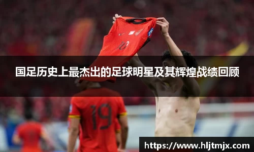 国足历史上最杰出的足球明星及其辉煌战绩回顾